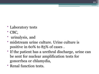 • Laboratory tests
• CBC,
• urinalysis, and
• midstream urine culture. Urine culture is
positive in 60% to 85% of cases .
• If the patient has a urethral discharge, urine can
be sent for nuclear amplification tests for
gonorrhea or chlamydia,
• Renal function tests.
22
 
