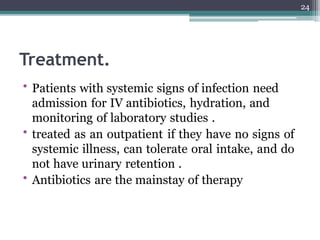 Treatment.
• Patients with systemic signs of infection need
admission for IV antibiotics, hydration, and
monitoring of laboratory studies .
• treated as an outpatient if they have no signs of
systemic illness, can tolerate oral intake, and do
not have urinary retention .
• Antibiotics are the mainstay of therapy
24
 