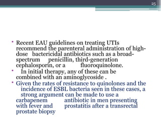 • Recent EAU guidelines on treating UTIs
recommend the parenteral administration of high-
dose bactericidal antibiotics such as a broad-
spectrum penicillin, third-generation
cephalosporin, or a fluoroquinolone.
• In initial therapy, any of these can be
combined with an aminoglycoside .
• Given the rates of resistance to quinolones and the
incidence of ESBL bacteria seen in these cases, a
strong argument can be made to use a
carbapenem antibiotic in men presenting
with fever and prostatitis after a transrectal
prostate biopsy
25
 
