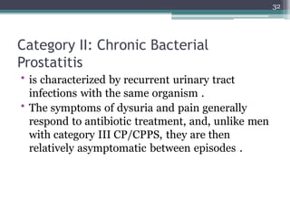 Category II: Chronic Bacterial
Prostatitis
• is characterized by recurrent urinary tract
infections with the same organism .
• The symptoms of dysuria and pain generally
respond to antibiotic treatment, and, unlike men
with category III CP/CPPS, they are then
relatively asymptomatic between episodes .
32
 