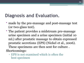 Diagnosis and Evaluation.
• made by the pre-massage and post-massage test
(or two-glass test).
• The patient provides a midstream pre-massage
urine specimen and a urine specimen (initial 10
mL) after prostatic massage to obtain expressed
prostatic secretions (EPS) (Nickel et al., 2006).
These specimens are then sent for culture .
Shortcomings:
▫ EPS is not examined which is often the
best specimen
34
 