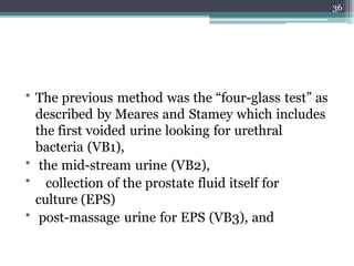 • The previous method was the “four-glass test” as
described by Meares and Stamey which includes
the first voided urine looking for urethral
bacteria (VB1),
• the mid-stream urine (VB2),
• collection of the prostate fluid itself for
culture (EPS)
• post-massage urine for EPS (VB3), and
36
 