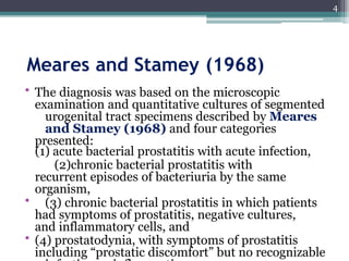 Meares and Stamey (1968)
• The diagnosis was based on the microscopic
examination and quantitative cultures of segmented
urogenital tract specimens described by Meares
and Stamey (1968) and four categories
presented:
(1) acute bacterial prostatitis with acute infection,
(2)chronic bacterial prostatitis with
recurrent episodes of bacteriuria by the same
organism,
• (3) chronic bacterial prostatitis in which patients
had symptoms of prostatitis, negative cultures,
and inflammatory cells, and
• (4) prostatodynia, with symptoms of prostatitis
including “prostatic discomfort” but no recognizable
4
 