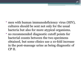 • men with human immunodeficiency virus (HIV),
cultures should be sent not only for the usual
bacteria but also for more atypical organisms.
• no recommended diagnostic cutoff points for
bacterial counts between the two specimens
obtained, but some clinics use a 10-fold increase
in the post-massage urine as being diagnostic of
CP II.
38
 