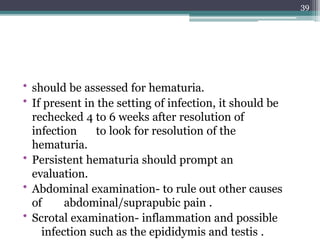 • should be assessed for hematuria.
• If present in the setting of infection, it should be
rechecked 4 to 6 weeks after resolution of
infection to look for resolution of the
hematuria.
• Persistent hematuria should prompt an
evaluation.
• Abdominal examination- to rule out other causes
of abdominal/suprapubic pain .
• Scrotal examination- inflammation and possible
infection such as the epididymis and testis .
39
 