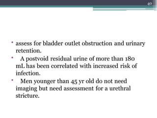 • assess for bladder outlet obstruction and urinary
retention.
• A postvoid residual urine of more than 180
mL has been correlated with increased risk of
infection.
• Men younger than 45 yr old do not need
imaging but need assessment for a urethral
stricture.
40
 