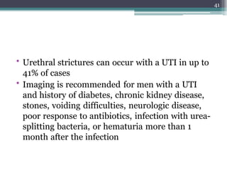 • Urethral strictures can occur with a UTI in up to
41% of cases
• Imaging is recommended for men with a UTI
and history of diabetes, chronic kidney disease,
stones, voiding difficulties, neurologic disease,
poor response to antibiotics, infection with urea-
splitting bacteria, or hematuria more than 1
month after the infection
41
 