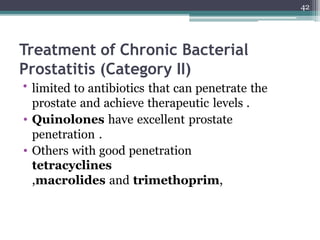Treatment of Chronic Bacterial
Prostatitis (Category II)
• limited to antibiotics that can penetrate the
prostate and achieve therapeutic levels .
• Quinolones have excellent prostate
penetration .
• Others with good penetration
tetracyclines
,macrolides and trimethoprim,
42
 