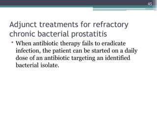 Adjunct treatments for refractory
chronic bacterial prostatitis
• When antibiotic therapy fails to eradicate
infection, the patient can be started on a daily
dose of an antibiotic targeting an identified
bacterial isolate.
45
 