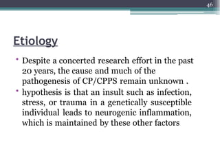 Etiology
• Despite a concerted research effort in the past
20 years, the cause and much of the
pathogenesis of CP/CPPS remain unknown .
• hypothesis is that an insult such as infection,
stress, or trauma in a genetically susceptible
individual leads to neurogenic inflammation,
which is maintained by these other factors
46
 