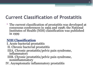 Current Classification of Prostatitis
• The current classification of prostatitis was developed at
consensus conferences in 1995 and 1998; the National
Institutes of Health (NIH) classification was published
in 1999
NIH Classification
I. Acute bacterial prostatitis
II. Chronic bacterial prostatitis
IIIA. Chronic prostatitis/pelvic pain syndrome,
inflammatory
IIIB. Chronic prostatitis/pelvic pain syndrome,
noninflammatory
IV. Asymptomatic inflammatory prostatitis
5
 
