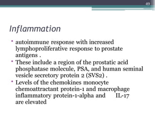 Inflammation
• autoimmune response with increased
lymphoproliferative response to prostate
antigens .
• These include a region of the prostatic acid
phosphatase molecule, PSA, and human seminal
vesicle secretory protein 2 (SVS2) .
• Levels of the chemokines monocyte
chemoattractant protein-1 and macrophage
inflammatory protein-1-alpha and IL-17
are elevated
49
 
