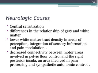 Neurologic Causes
• Central sensitization
• differences in the relationship of gray and white
matter
• lower white matter tract density in areas of
perception, integration of sensory information
and pain modulation .
• decreased connectivity between motor areas
involved in pelvic floor control and the right
posterior insula, an area involved in pain
processing and sympathetic autonomic control .
50
 