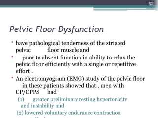 Pelvic Floor Dysfunction
• have pathological tenderness of the striated
pelvic floor muscle and
• poor to absent function in ability to relax the
pelvic floor efficiently with a single or repetitive
effort .
• An electromyogram (EMG) study of the pelvic floor
in these patients showed that , men with
CP/CPPS had
(1) greater preliminary resting hypertonicity
and instability and
(2) lowered voluntary endurance contraction
52
 
