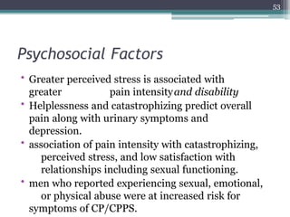 Psychosocial Factors
• Greater perceived stress is associated with
greater pain intensityand disability
• Helplessness and catastrophizing predict overall
pain along with urinary symptoms and
depression.
• association of pain intensity with catastrophizing,
perceived stress, and low satisfaction with
relationships including sexual functioning.
• men who reported experiencing sexual, emotional,
or physical abuse were at increased risk for
symptoms of CP/CPPS.
53
 