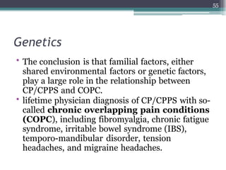 Genetics
• The conclusion is that familial factors, either
shared environmental factors or genetic factors,
play a large role in the relationship between
CP/CPPS and COPC.
• lifetime physician diagnosis of CP/CPPS with so-
called chronic overlapping pain conditions
(COPC), including fibromyalgia, chronic fatigue
syndrome, irritable bowel syndrome (IBS),
temporo-mandibular disorder, tension
headaches, and migraine headaches.
55
 