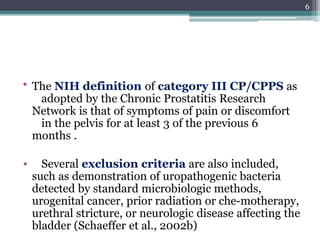 • The NIH definition of category III CP/CPPS as
adopted by the Chronic Prostatitis Research
Network is that of symptoms of pain or discomfort
in the pelvis for at least 3 of the previous 6
months .
• Several exclusion criteria are also included,
such as demonstration of uropathogenic bacteria
detected by standard microbiologic methods,
urogenital cancer, prior radiation or che-motherapy,
urethral stricture, or neurologic disease affecting the
bladder (Schaeffer et al., 2002b)
6
 