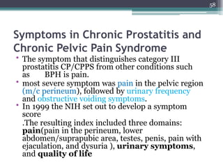 Symptoms in Chronic Prostatitis and
Chronic Pelvic Pain Syndrome
• The symptom that distinguishes category III
prostatitis CP/CPPS from other conditions such
as BPH is pain.
• most severe symptom was pain in the pelvic region
(m/c perineum), followed by urinary frequency
and obstructive voiding symptoms.
• In 1999 the NIH set out to develop a symptom
score
.The resulting index included three domains:
pain(pain in the perineum, lower
abdomen/suprapubic area, testes, penis, pain with
ejaculation, and dysuria ), urinary symptoms,
and quality of life
58
 