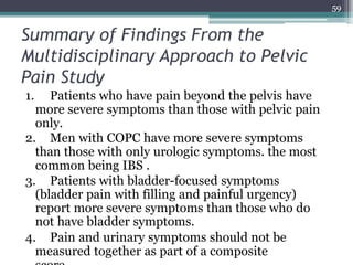 Summary of Findings From the
Multidisciplinary Approach to Pelvic
Pain Study
1. Patients who have pain beyond the pelvis have
more severe symptoms than those with pelvic pain
only.
2. Men with COPC have more severe symptoms
than those with only urologic symptoms. the most
common being IBS .
3. Patients with bladder-focused symptoms
(bladder pain with filling and painful urgency)
report more severe symptoms than those who do
not have bladder symptoms.
4. Pain and urinary symptoms should not be
measured together as part of a composite
59
 