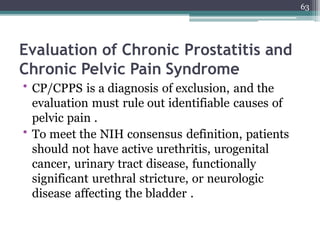 Evaluation of Chronic Prostatitis and
Chronic Pelvic Pain Syndrome
• CP/CPPS is a diagnosis of exclusion, and the
evaluation must rule out identifiable causes of
pelvic pain .
• To meet the NIH consensus definition, patients
should not have active urethritis, urogenital
cancer, urinary tract disease, functionally
significant urethral stricture, or neurologic
disease affecting the bladder .
63
 