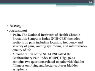 • History :
• Assessment
▫ Pain. The National Institutes of Health Chronic
Prostatitis Symptom Index (NIH-CPSI) includes
sections on pain including location, frequency and
severity of pain, voiding symptoms, and interference/
quality of life .
▫ A modification of the NIH-CPSI called the
Genitourinary Pain Index (GUPI) (Fig. 56.6)
contains two questions related to pain with bladder
filling or emptying and better captures bladder
symptoms
64
 