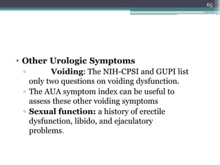 • Other Urologic Symptoms
▫ Voiding: The NIH-CPSI and GUPI list
only two questions on voiding dysfunction.
▫ The AUA symptom index can be useful to
assess these other voiding symptoms
▫ Sexual function: a history of erectile
dysfunction, libido, and ejaculatory
problems.
65
 