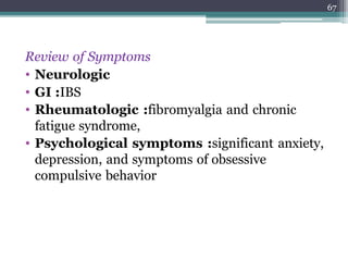Review of Symptoms
• Neurologic
• GI :IBS
• Rheumatologic :fibromyalgia and chronic
fatigue syndrome,
• Psychological symptoms :significant anxiety,
depression, and symptoms of obsessive
compulsive behavior
67
 