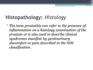 Histopathology: Histology
• The term prostatitis can refer to the presence of
inflammation on a histology examination of the
prostate or is also used to describe clinical
syndromes manifest by genitourinary
discomfort or pain described in the NIH
classification.
7
 