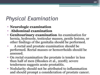Physical Examination
• Neurologic examination
• Abdominal examination
• Genitourinary examination An examination for
hernia, hydrocele, testicular masses, penile lesions, or
other findings of the genitalia should be performed.
• A rectal and prostate examination should be
performed. Rectal masses or hemorrhoids should be
assessed.
• On rectal examination the prostate is tender in less
than half of men (Shoskes et al., 2008); severe
tenderness suggests acute prostatitis.
• Nodularity should not be attributed to inflammation
and should prompt a consideration of prostate cancer.
68
 