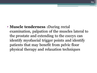 • Muscle tenderness :During rectal
examination, palpation of the muscles lateral to
the prostate and extending to the coccyx can
identify myofascial trigger points and identify
patients that may benefit from pelvic floor
physical therapy and relaxation techniques
69
 