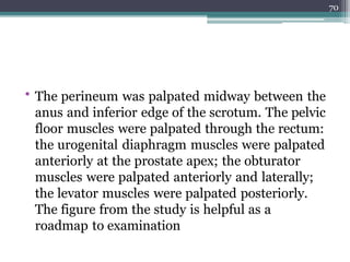 • The perineum was palpated midway between the
anus and inferior edge of the scrotum. The pelvic
floor muscles were palpated through the rectum:
the urogenital diaphragm muscles were palpated
anteriorly at the prostate apex; the obturator
muscles were palpated anteriorly and laterally;
the levator muscles were palpated posteriorly.
The figure from the study is helpful as a
roadmap to examination
70
 