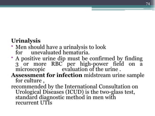 Urinalysis
• Men should have a urinalysis to look
for unevaluated hematuria.
• A positive urine dip must be confirmed by finding
3 or more RBC per high-power field on a
microscopic evaluation of the urine .
Assessment for infection midstream urine sample
for culture ,
recommended by the International Consultation on
Urological Diseases (ICUD) is the two-glass test,
standard diagnostic method in men with
recurrent UTIs
74
 