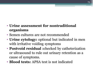 • Urine assessment for nontraditional
organisms
• Semen cultures are not recommended
• Urine cytology: optional but indicated in men
with irritative voiding symptoms
• Postvoid residual :checked by catheterization
or ultrasound to rule out urinary retention as a
cause of symptoms.
• Blood tests: APSA test is not indicated
75
 