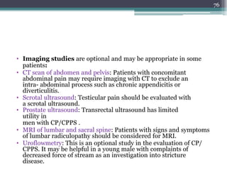• Imaging studies are optional and may be appropriate in some
patients:
• CT scan of abdomen and pelvis: Patients with concomitant
abdominal pain may require imaging with CT to exclude an
intra- abdominal process such as chronic appendicitis or
diverticulitis.
• Scrotal ultrasound: Testicular pain should be evaluated with
a scrotal ultrasound.
• Prostate ultrasound: Transrectal ultrasound has limited
utility in
men with CP/CPPS .
• MRI of lumbar and sacral spine: Patients with signs and symptoms
of lumbar radiculopathy should be considered for MRI.
• Uroflowmetry: This is an optional study in the evaluation of CP/
CPPS. It may be helpful in a young male with complaints of
decreased force of stream as an investigation into stricture
disease.
76
 