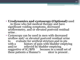 • Urodynamics and cystoscopy:(Optional) used
in those who fail medical therapy and have
significant voiding symptoms, decreased
uroflowmetry, and or elevated postvoid residual
urine .
• Cystoscopy can be used in men with decreased
uroflow and/ or elevated postvoid residual urine
to evaluate for urethral stricture,and in pts
with a history of pain with bladder emptying
and/or relieved by bladder emptying
suggestive of IC/BPS because in a small set of
these patients a Hunner’s ulcer is present .
77
 