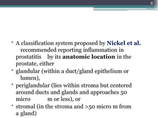 • A classification system proposed by Nickel et al.
recommended reporting inflammation in
prostatitis by its anatomic location in the
prostate, either
• glandular (within a duct/gland epithelium or
lumen),
• periglandular (lies within stroma but centered
around ducts and glands and approaches 50
micro m or less), or
• stromal (in the stroma and >50 micro m from
a gland)
8
 