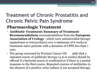 Treatment of Chronic Prostatitis and
Chronic Pelvic Pain Syndrome
Pharmacologic Treatment
• Antibiotic Treatment: Summary of Treatment
Recommendations recommendations from the European
Association of Urology , which were antimicrobial therapy
(quinolones or tetracyclines) over a minimum of 6 weeks in
treatment-naïve patients with a duration of CPPS less than 1
year,
• The group convened by Prostate Cancer UK adds that a
repeated course of antibiotic therapy (4 to 6 weeks) should be
offered if a bacterial source is confirmed or if there is a partial
response to the first course. Repeated courses of antibiotics in
the absence of a positive urine culture is not accepted therapy.
79
 