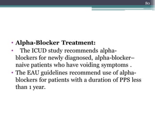 • Alpha-Blocker Treatment:
• The ICUD study recommends alpha-
blockers for newly diagnosed, alpha-blocker–
naive patients who have voiding symptoms .
• The EAU guidelines recommend use of alpha-
blockers for patients with a duration of PPS less
than 1 year.
80
 