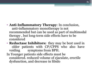 • Anti-Inflammatory Therapy: In conclusion,
anti-inflammatory monotherapy is not
recommended but can be used as part of multimodal
therapy , but long-term side effects have to be
considered
• Reductase Inhibitors: they may be best used in
older patients with CP/CPPS who also have
voiding symptoms from BPH.
In Younger patients side effects must be
considered. reduced volume of ejaculate, erectile
dysfunction, and decrease in libido
81
 