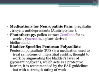 • Medications for Neuropathic Pain: pregabalin
, tricyclic antidepressants (Amitriptyline ).
• Phototherapy. pollen extract Cernilton for 12
weeks , Quercetin, a plant-derived
bioflavonoid.
• Bladder Specific: Pentosan Polysulfate
Pentosan polysulfate (PPS) is a medication used to
treat symptoms of interstitial cystitis, thought to
work by augmenting the bladder’s layer of
glycosaminoglycans, which acts as a protective
barrier, It is recommended by the EAU guidelines
but with a strength rating of weak
82
 