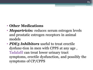 • Other Medications
• Mepartricin: reduces serum estrogen levels
and prostatic estrogen receptors in animal
models
• PDE5 Inhibitors useful to treat erectile
dysfunc-tion in men with CPPS at any age ,
Tadalafil can treat lower urinary tract
symptoms, erectile dysfunction, and possibly the
symptoms of CP/CPPS
83
 