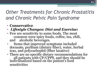 Other Treatments for Chronic Prostatitis
and Chronic Pelvic Pain Syndrome
• Conservative
• Lifestyle Changes: Diet and Exercise:
• Few are sensitivity to some foods. The most
common were spicy foods, coffee, tea, chili,
and alcoholic beverages.
• Items that improved symptoms included
docusate, psyllium (dietary fiber), water, herbal
teas, and polycarbophil (fiber laxative)
• There are no specific dietary recommendations for
all patients with CP/CPPS, and they should be
individualized based on the patient’s food
sensitivities
84
 