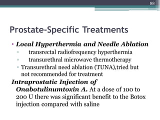 Prostate-Specific Treatments
• Local Hyperthermia and Needle Ablation
▫ transrectal radiofrequency hyperthermia
▫ transurethral microwave thermotherapy
▫ Transurethral need ablation (TUNA),tried but
not recommended for treatment
Intraprostatic Injection of
Onabotulinumtoxin A. At a dose of 100 to
200 U there was significant benefit to the Botox
injection compared with saline
88
 