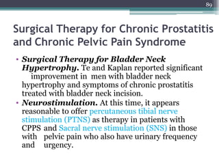 89
Surgical Therapy for Chronic Prostatitis
and Chronic Pelvic Pain Syndrome
• Surgical Therapy for Bladder Neck
Hypertrophy. Te and Kaplan reported significant
improvement in men with bladder neck
hypertrophy and symptoms of chronic prostatitis
treated with bladder neck incision.
• Neurostimulation. At this time, it appears
reasonable to offer percutaneous tibial nerve
stimulation (PTNS) as therapy in patients with
CPPS and Sacral nerve stimulation (SNS) in those
with pelvic pain who also have urinary frequency
and urgency.
 