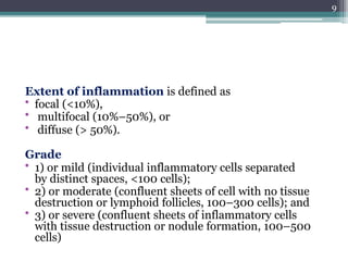 Extent of inflammation is defined as
• focal (<10%),
• multifocal (10%–50%), or
• diffuse (> 50%).
Grade
• 1) or mild (individual inflammatory cells separated
by distinct spaces, <100 cells);
• 2) or moderate (confluent sheets of cell with no tissue
destruction or lymphoid follicles, 100–300 cells); and
• 3) or severe (confluent sheets of inflammatory cells
with tissue destruction or nodule formation, 100–500
cells)
9
 