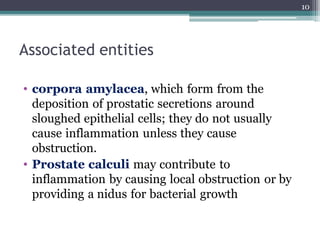 Associated entities
• corpora amylacea, which form from the
deposition of prostatic secretions around
sloughed epithelial cells; they do not usually
cause inflammation unless they cause
obstruction.
• Prostate calculi may contribute to
inflammation by causing local obstruction or by
providing a nidus for bacterial growth
10
 