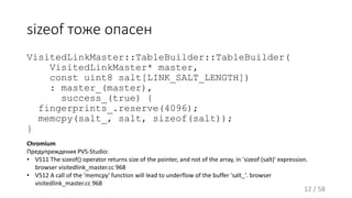 sizeof тоже опасен
VisitedLinkMaster::TableBuilder::TableBuilder(
VisitedLinkMaster* master,
const uint8 salt[LINK_SALT_LENGTH])
: master_(master),
success_(true) {
fingerprints_.reserve(4096);
memcpy(salt_, salt, sizeof(salt));
}
12 / 58
Chromium
Предупреждения PVS-Studio:
• V511 The sizeof() operator returns size of the pointer, and not of the array, in 'sizeof (salt)' expression.
browser visitedlink_master.cc 968
• V512 A call of the 'memcpy' function will lead to underflow of the buffer 'salt_'. browser
visitedlink_master.cc 968
 