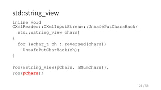 std::string_view
inline void
CXmlReader::CXmlInputStream::UnsafePutCharsBack(
std::wstring_view chars)
{
for (wchar_t ch : reversed(chars))
UnsafePutCharBack(ch);
}
Foo(wstring_view(pChars, nNumChars));
Foo(pChars);
21 / 58
 