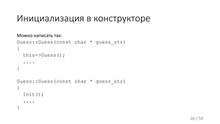 Инициализация в конструкторе
Можно написать так:
Guess::Guess(const char * guess_str)
{
this->Guess();
....
}
Guess::Guess(const char * guess_str)
{
Init();
....
}
26 / 58
 