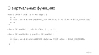 О виртуальных функциях
class CWnd : public CCmdTarget {
....
virtual void WinHelp(DWORD_PTR dwData, UINT nCmd = HELP_CONTEXT);
....
};
class CFrameWnd : public CWnd { .... };
class CFrameWndEx : public CFrameWnd {
....
virtual void WinHelp(DWORD dwData, UINT nCmd = HELP_CONTEXT);
....
};
33 / 58
 